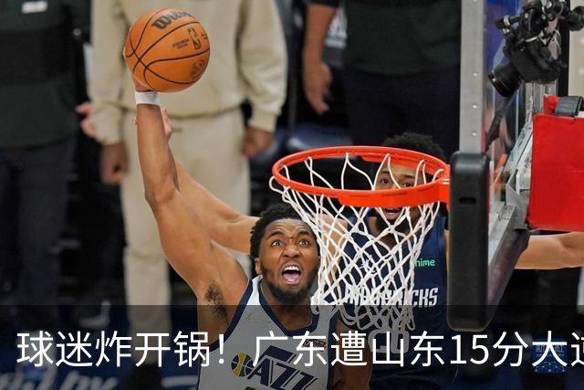 球迷炸开锅！广东遭山东15分大逆转官媒被狂刷“主教练赶紧下课”